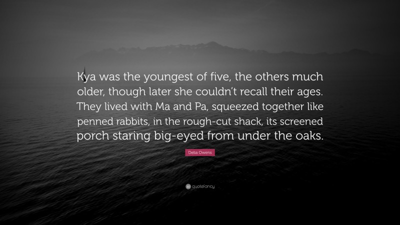 Delia Owens Quote: “Kya was the youngest of five, the others much older, though later she couldn’t recall their ages. They lived with Ma and Pa, squeezed together like penned rabbits, in the rough-cut shack, its screened porch staring big-eyed from under the oaks.”