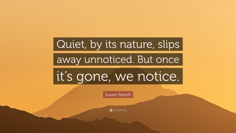 Susan Marsh Quote: “Quiet, by its nature, slips away unnoticed. But once it’s gone, we notice.”
