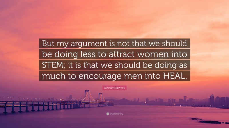 Richard Reeves Quote: “But my argument is not that we should be doing less to attract women into STEM; it is that we should be doing as much to encourage men into HEAL.”
