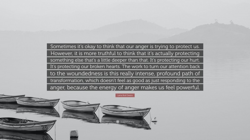 Lama Rod Owens Quote: “Sometimes it’s okay to think that our anger is trying to protect us. However, it is more truthful to think that it’s actually protecting something else that’s a little deeper than that. It’s protecting our hurt. It’s protecting our broken hearts. The work to turn our attention back to the woundedness is this really intense, profound path of transformation, which doesn’t feel as good as just responding to the anger, because the energy of anger makes us feel powerful.”