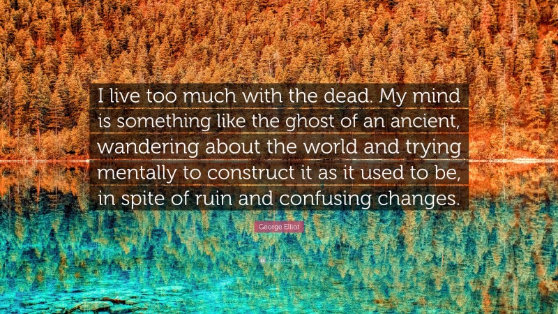 George Elliot Quote: “I live too much with the dead. My mind is something like the ghost of an ancient, wandering about the world and trying mentally to construct it as it used to be, in spite of ruin and confusing changes.”