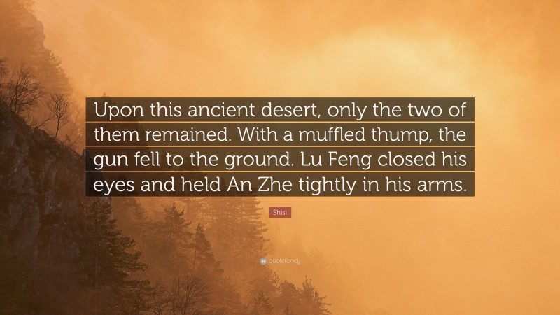 Shisi Quote: “Upon this ancient desert, only the two of them remained. With a muffled thump, the gun fell to the ground. Lu Feng closed his eyes and held An Zhe tightly in his arms.”