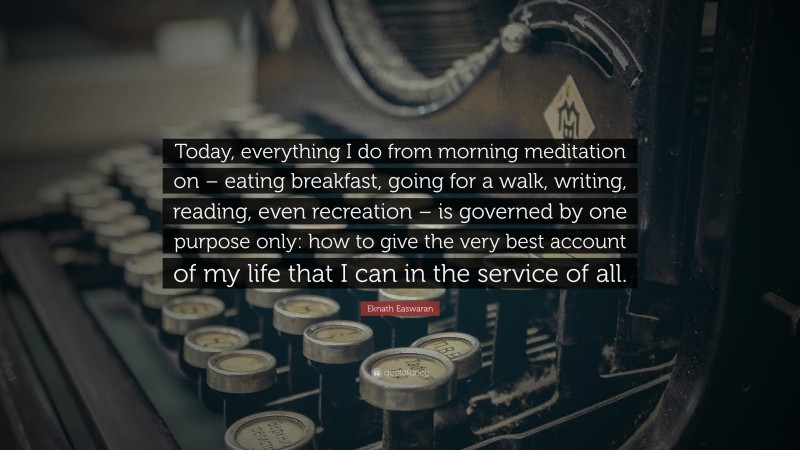 Eknath Easwaran Quote: “Today, everything I do from morning meditation on – eating breakfast, going for a walk, writing, reading, even recreation – is governed by one purpose only: how to give the very best account of my life that I can in the service of all.”