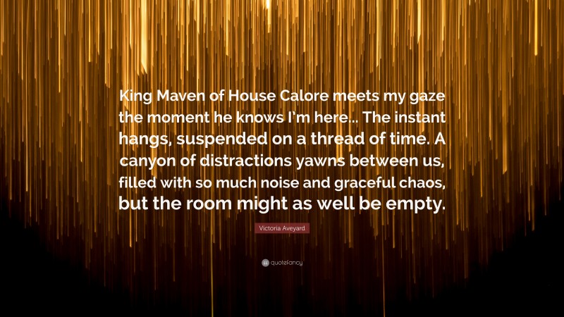 Victoria Aveyard Quote: “King Maven of House Calore meets my gaze the moment he knows I’m here... The instant hangs, suspended on a thread of time. A canyon of distractions yawns between us, filled with so much noise and graceful chaos, but the room might as well be empty.”
