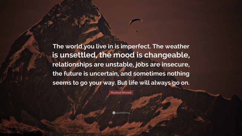 Mouloud Benzadi Quote: “The world you live in is imperfect. The weather is unsettled, the mood is changeable, relationships are unstable, jobs are insecure, the future is uncertain, and sometimes nothing seems to go your way. But life will always go on.”
