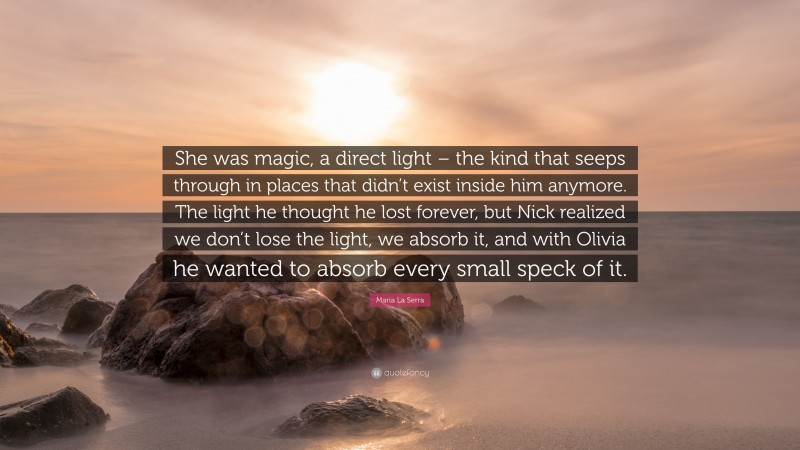 Maria La Serra Quote: “She was magic, a direct light – the kind that seeps through in places that didn’t exist inside him anymore. The light he thought he lost forever, but Nick realized we don’t lose the light, we absorb it, and with Olivia he wanted to absorb every small speck of it.”