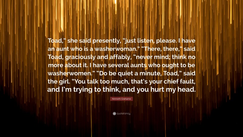 Kenneth Grahame Quote: “Toad,” she said presently, “just listen, please. I have an aunt who is a washerwoman.” “There, there,” said Toad, graciously and affably, “never mind; think no more about it. I have several aunts who ought to be washerwomen.” “Do be quiet a minute, Toad,” said the girl. “You talk too much, that’s your chief fault, and I’m trying to think, and you hurt my head.”