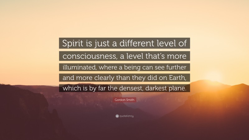 Gordon Smith Quote: “Spirit is just a different level of consciousness, a level that’s more illuminated, where a being can see further and more clearly than they did on Earth, which is by far the densest, darkest plane.”