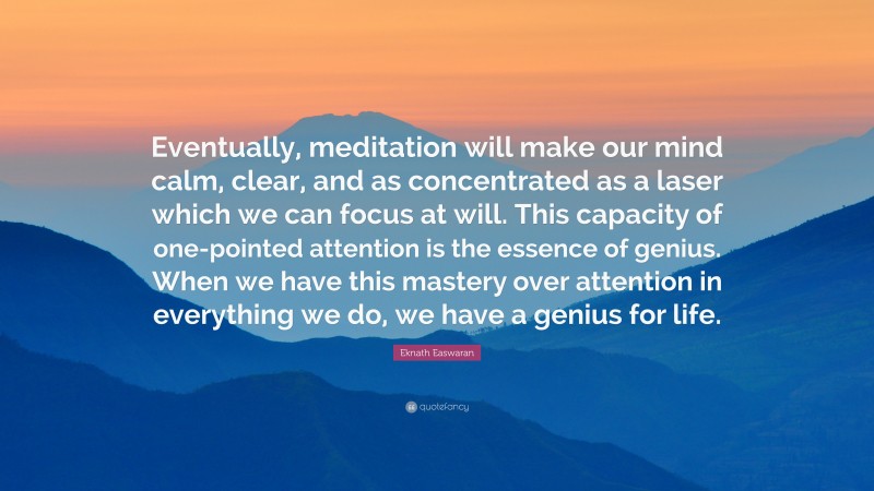 Eknath Easwaran Quote: “Eventually, meditation will make our mind calm, clear, and as concentrated as a laser which we can focus at will. This capacity of one-pointed attention is the essence of genius. When we have this mastery over attention in everything we do, we have a genius for life.”