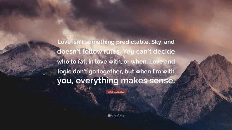 Lisa Swallow Quote: “Love isn’t something predictable, Sky, and doesn’t follow rules. You can’t decide who to fall in love with, or when. Love and logic don’t go together, but when I’m with you, everything makes sense.”