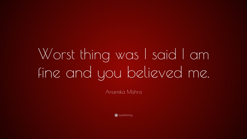 Anamika Mishra Quote: “Worst thing was I said I am fine and you believed me.”
