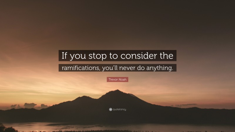 Trevor Noah Quote: “If you stop to consider the ramifications, you’ll never do anything.”