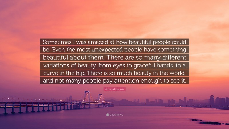 Christina Hagmann Quote: “Sometimes I was amazed at how beautiful people could be. Even the most unexpected people have something beautiful about them. There are so many different variations of beauty, from eyes to graceful hands, to a curve in the hip. There is so much beauty in the world, and not many people pay attention enough to see it.”