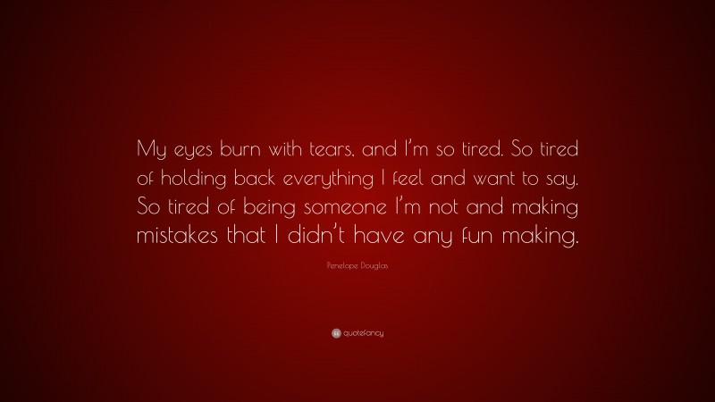 Penelope Douglas Quote: “My eyes burn with tears, and I’m so tired. So tired of holding back everything I feel and want to say. So tired of being someone I’m not and making mistakes that I didn’t have any fun making.”