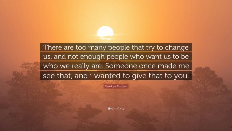 Penelope Douglas Quote: “There are too many people that try to change us, and not enough people who want us to be who we really are. Someone once made me see that, and i wanted to give that to you.”