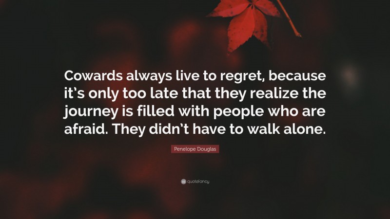 Penelope Douglas Quote: “Cowards always live to regret, because it’s only too late that they realize the journey is filled with people who are afraid. They didn’t have to walk alone.”