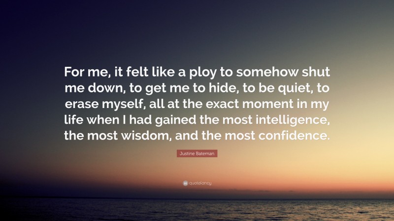 Justine Bateman Quote: “For me, it felt like a ploy to somehow shut me down, to get me to hide, to be quiet, to erase myself, all at the exact moment in my life when I had gained the most intelligence, the most wisdom, and the most confidence.”