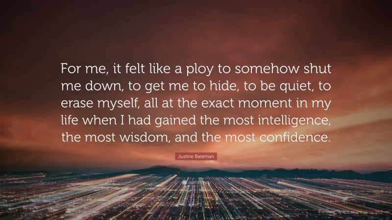Justine Bateman Quote: “For me, it felt like a ploy to somehow shut me down, to get me to hide, to be quiet, to erase myself, all at the exact moment in my life when I had gained the most intelligence, the most wisdom, and the most confidence.”