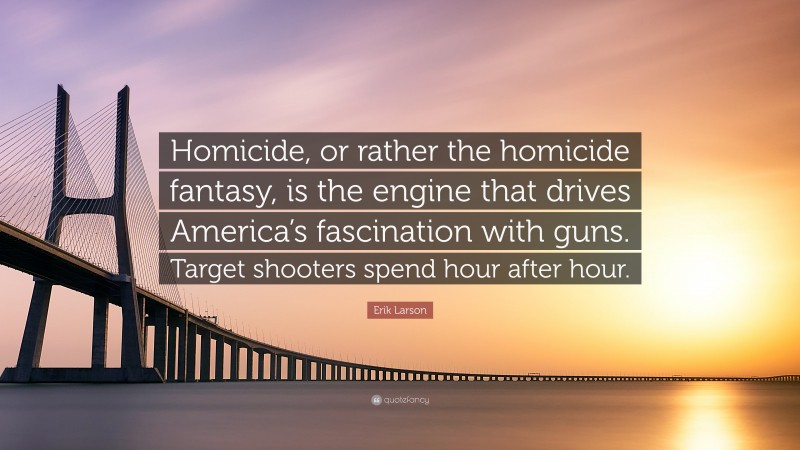 Erik Larson Quote: “Homicide, or rather the homicide fantasy, is the engine that drives America’s fascination with guns. Target shooters spend hour after hour.”