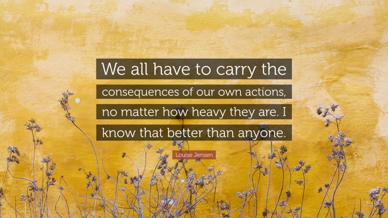 Louise Jensen Quote: “We all have to carry the consequences of our own actions, no matter how heavy they are. I know that better than anyone.”