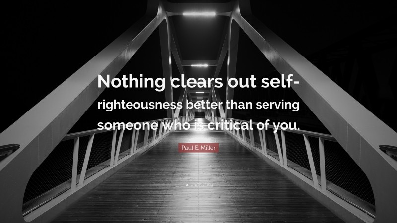 Paul E. Miller Quote: “Nothing clears out self-righteousness better than serving someone who is critical of you.”