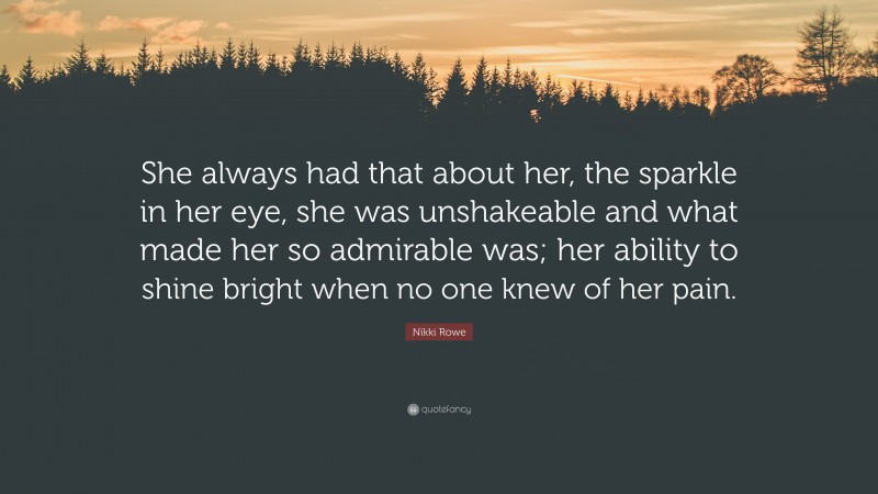 Nikki Rowe Quote: “She always had that about her, the sparkle in her eye, she was unshakeable and what made her so admirable was; her ability to shine bright when no one knew of her pain.”