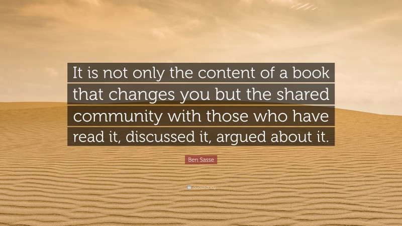 Ben Sasse Quote: “It is not only the content of a book that changes you but the shared community with those who have read it, discussed it, argued about it.”
