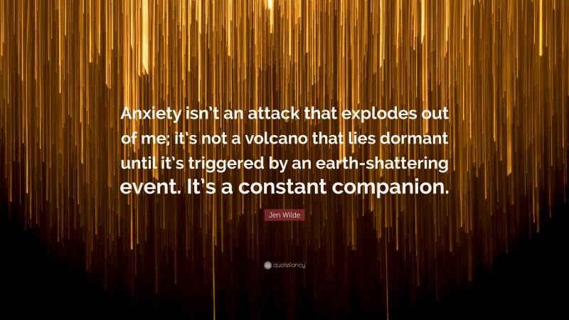 Jen Wilde Quote: “Anxiety isn’t an attack that explodes out of me; it’s not a volcano that lies dormant until it’s triggered by an earth-shattering event. It’s a constant companion.”