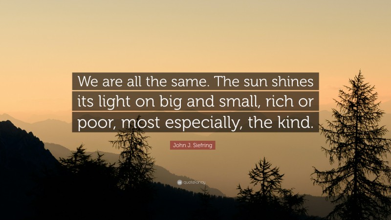 John J. Siefring Quote: “We are all the same. The sun shines its light on big and small, rich or poor, most especially, the kind.”