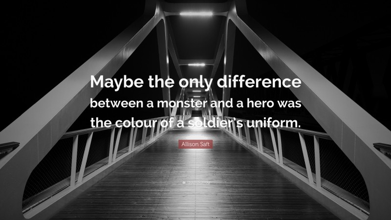 Allison Saft Quote: “Maybe the only difference between a monster and a hero was the colour of a soldier’s uniform.”