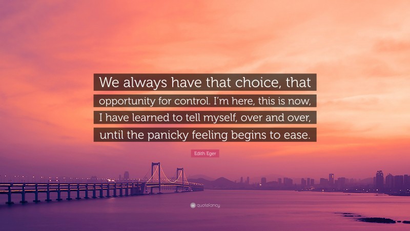 Edith Eger Quote: “We always have that choice, that opportunity for control. I’m here, this is now, I have learned to tell myself, over and over, until the panicky feeling begins to ease.”
