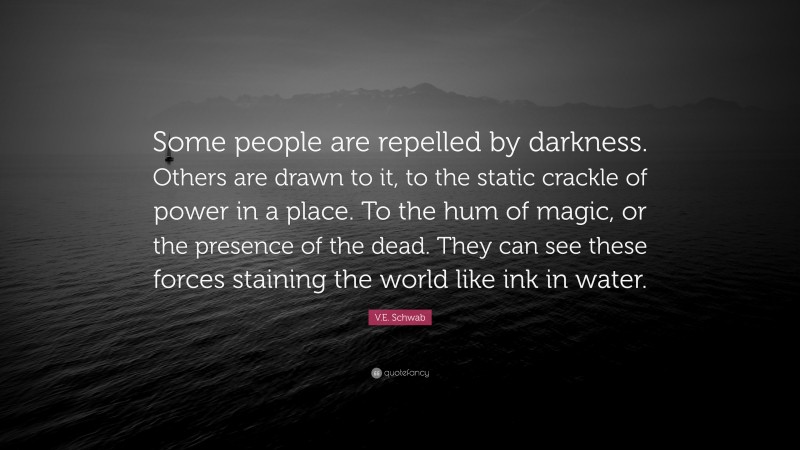 V.E. Schwab Quote: “Some people are repelled by darkness. Others are drawn to it, to the static crackle of power in a place. To the hum of magic, or the presence of the dead. They can see these forces staining the world like ink in water.”