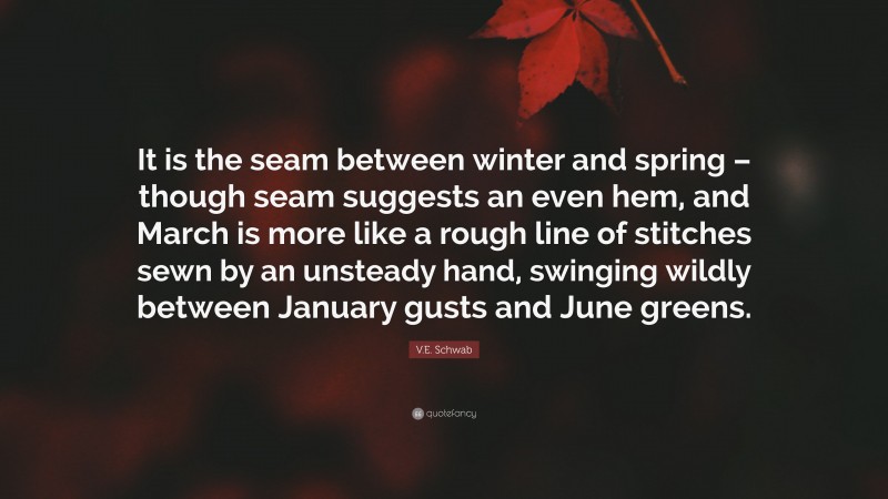 V.E. Schwab Quote: “It is the seam between winter and spring – though seam suggests an even hem, and March is more like a rough line of stitches sewn by an unsteady hand, swinging wildly between January gusts and June greens.”