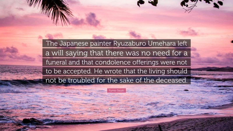 Fumio Sasaki Quote: “The Japanese painter Ryuzaburo Umehara left a will saying that there was no need for a funeral and that condolence offerings were not to be accepted. He wrote that the living should not be troubled for the sake of the deceased.”