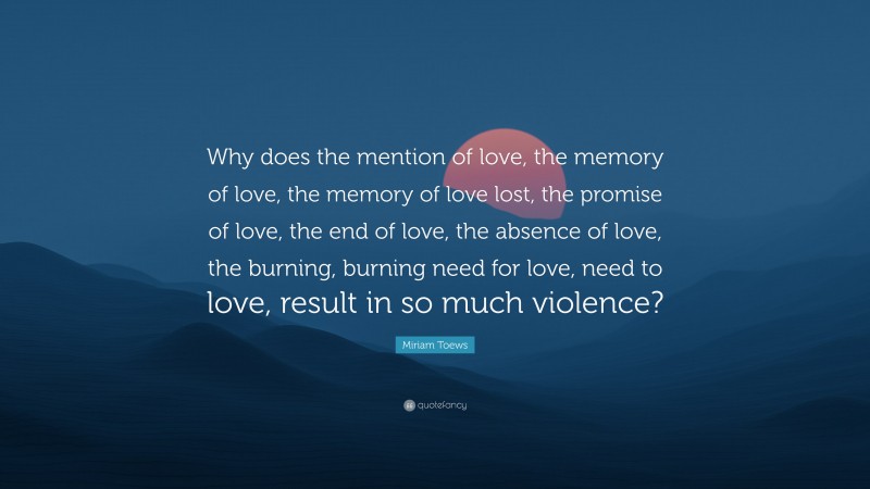 Miriam Toews Quote: “Why does the mention of love, the memory of love, the memory of love lost, the promise of love, the end of love, the absence of love, the burning, burning need for love, need to love, result in so much violence?”