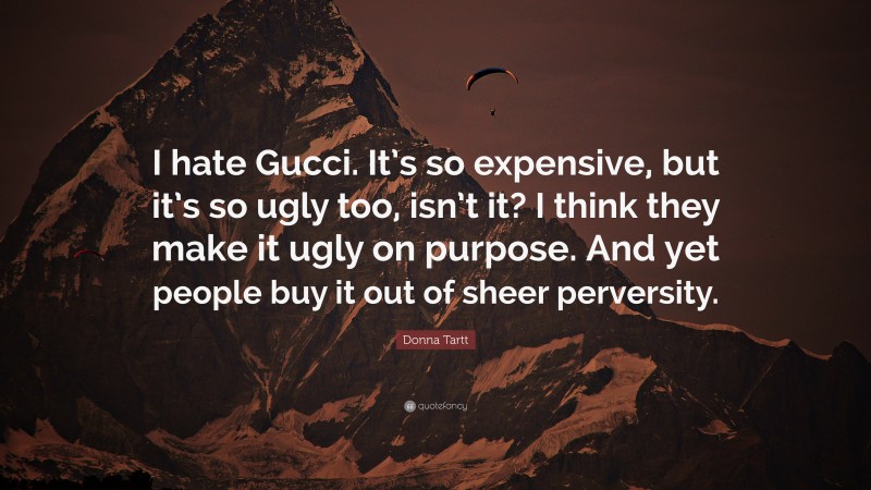 Donna Tartt Quote: “I hate Gucci. It’s so expensive, but it’s so ugly too, isn’t it? I think they make it ugly on purpose. And yet people buy it out of sheer perversity.”
