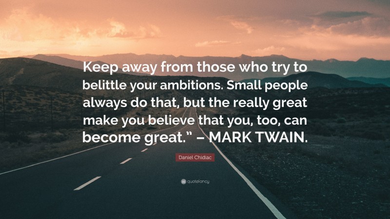 Daniel Chidiac Quote: “Keep away from those who try to belittle your ambitions. Small people always do that, but the really great make you believe that you, too, can become great.” – MARK TWAIN.”