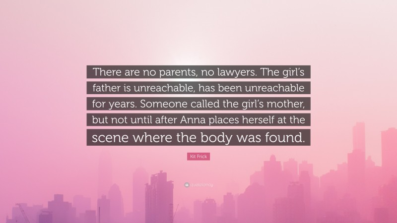 Kit Frick Quote: “There are no parents, no lawyers. The girl’s father is unreachable, has been unreachable for years. Someone called the girl’s mother, but not until after Anna places herself at the scene where the body was found.”