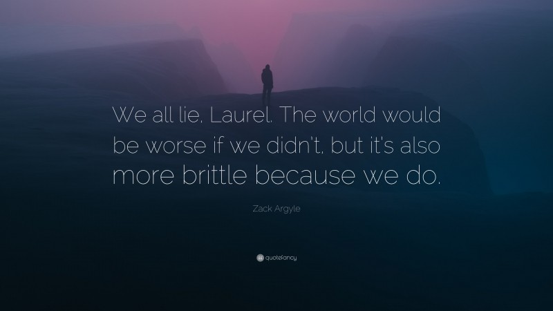 Zack Argyle Quote: “We all lie, Laurel. The world would be worse if we didn’t, but it’s also more brittle because we do.”