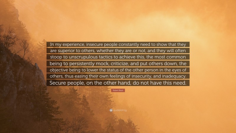 Robert Black Quote: “In my experience, insecure people constantly need to show that they are superior to others, whether they are or not, and they will often stoop to unscrupulous tactics to achieve this, the most common being to persistently mock, criticize, and put others down, the objective being to lower the status of the other person in the eyes of others, thus easing their own feelings of insecurity, and inadequacy. Secure people, on the other hand, do not have this need.”