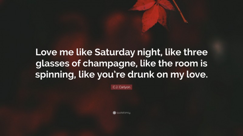 C.J. Carlyon Quote: “Love me like Saturday night, like three glasses of champagne, like the room is spinning, like you’re drunk on my love.”