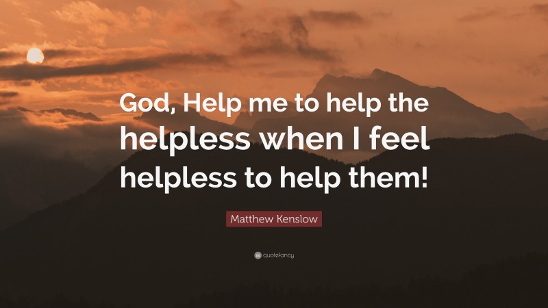 Matthew Kenslow Quote: “God, Help me to help the helpless when I feel helpless to help them!”