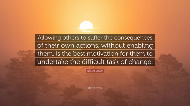 Darlene Lancer Quote: “Allowing others to suffer the consequences of their own actions, without enabling them, is the best motivation for them to undertake the difficult task of change.”