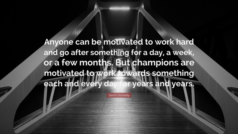 Darrin Donnelly Quote: “Anyone can be motivated to work hard and go after something for a day, a week, or a few months. But champions are motivated to work towards something each and every day for years and years.”