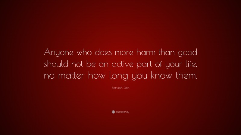 Sarvesh Jain Quote: “Anyone who does more harm than good should not be an active part of your life, no matter how long you know them.”