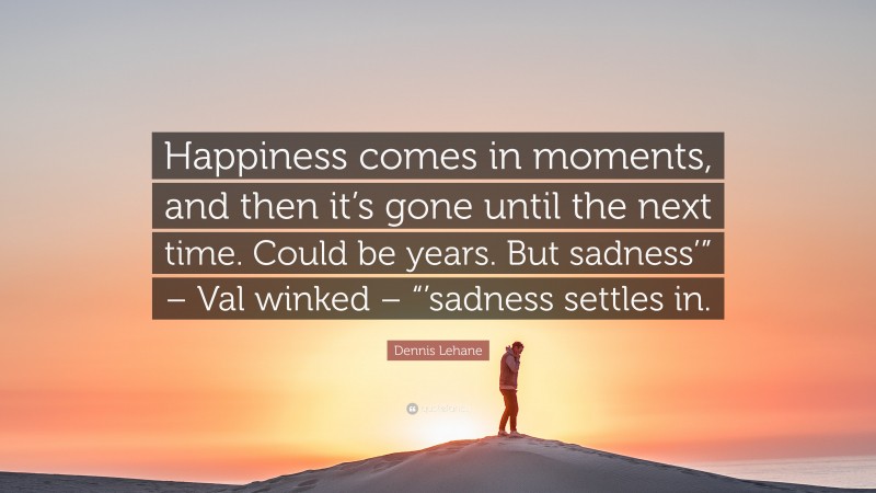 Dennis Lehane Quote: “Happiness comes in moments, and then it’s gone until the next time. Could be years. But sadness’” – Val winked – “’sadness settles in.”