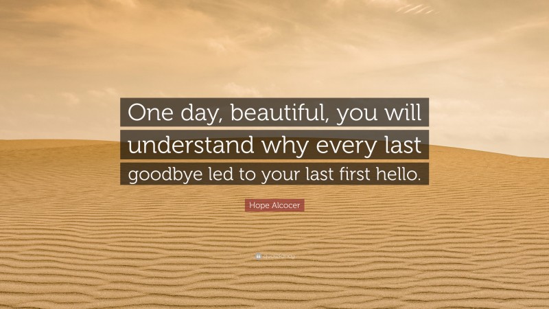 Hope Alcocer Quote: “One day, beautiful, you will understand why every last goodbye led to your last first hello.”
