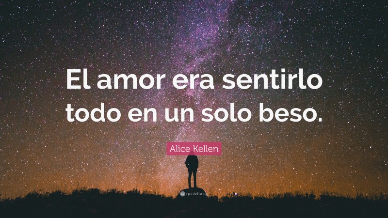 Alice Kellen Quote: “El amor era sentirlo todo en un solo beso.”