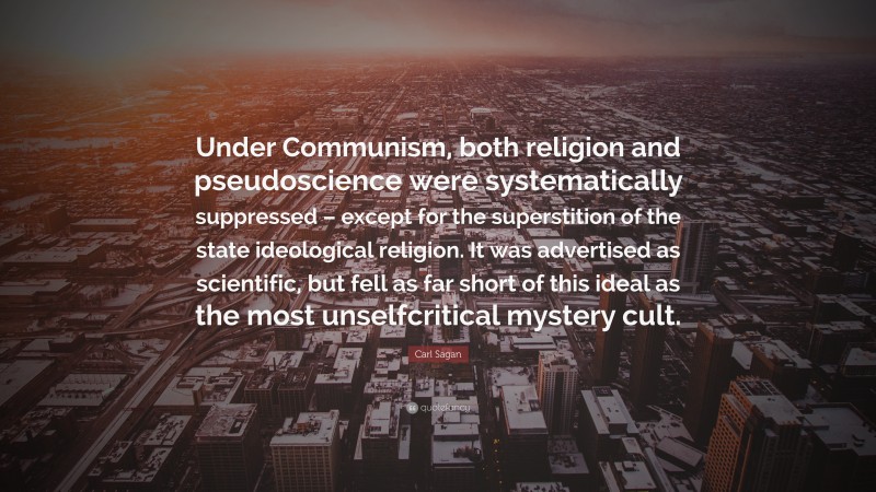 Carl Sagan Quote: “Under Communism, both religion and pseudoscience were systematically suppressed – except for the superstition of the state ideological religion. It was advertised as scientific, but fell as far short of this ideal as the most unselfcritical mystery cult.”
