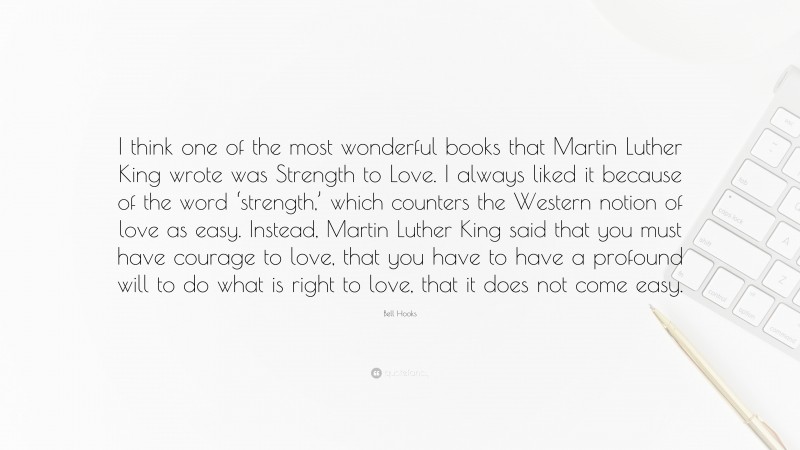 Bell Hooks Quote: “I think one of the most wonderful books that Martin Luther King wrote was Strength to Love. I always liked it because of the word ‘strength,’ which counters the Western notion of love as easy. Instead, Martin Luther King said that you must have courage to love, that you have to have a profound will to do what is right to love, that it does not come easy.”